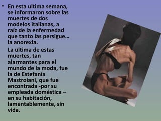 En esta ultima semana, se informaron sobre las muertes de dos modelos italianas, a raíz de la enfermedad que tanto las persigue… la anorexia. La ultima de estas muertes, tan alarmantes para el mundo de la moda, fue la de Estefanía Mastroiani, que fue encontrada -por su empleada doméstica – en su habitación, lamentablemente, sin vida.