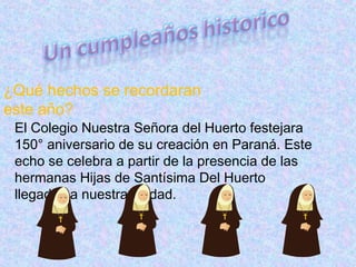 ¿Qué hechos se recordaran
este año?
El Colegio Nuestra Señora del Huerto festejara
150° aniversario de su creación en Paraná. Este
echo se celebra a partir de la presencia de las
hermanas Hijas de Santísima Del Huerto
llegadas a nuestra ciudad.
 