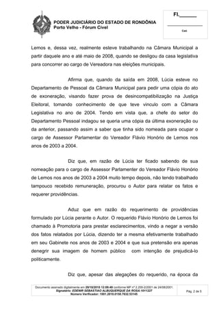 PODER JUDICIÁRIO DO ESTADO DE RONDÔNIA
Porto Velho - Fórum Cível
Fl.______
_________________________
Cad.
Documento assinado digitalmente em 29/10/2010 12:09:49 conforme MP nº 2.200-2/2001 de 24/08/2001.
Signatário: EDENIR SEBASTIAO ALBUQUERQUE DA ROSA:1011227
Número Verificador: 1001.2010.0150.7632.53145
Pág. 2 de 5
Lemos e, dessa vez, realmente esteve trabalhando na Câmara Municipal a
partir daquele ano e até maio de 2008, quando se desligou da casa legislativa
para concorrer ao cargo de Vereadora nas eleições municipais.
Afirma que, quando da saída em 2008, Lúcia esteve no
Departamento de Pessoal da Câmara Municipal para pedir uma cópia do ato
de exoneração, visando fazer prova de desincompatibilização na Justiça
Eleitoral, tomando conhecimento de que teve vinculo com a Câmara
Legislativa no ano de 2004. Tendo em vista que, a chefe do setor do
Departamento Pessoal indagou se queria uma cópia da última exoneração ou
da anterior, passando assim a saber que tinha sido nomeada para ocupar o
cargo de Assessor Parlamentar do Vereador Flávio Honório de Lemos nos
anos de 2003 a 2004.
Diz que, em razão de Lúcia ter ficado sabendo de sua
nomeação para o cargo de Assessor Parlamenter do Vereador Flávio Honório
de Lemos nos anos de 2003 a 2004 muito tempo depois, não tendo trabalhado
tampouco recebido remuneração, procurou o Autor para relatar os fatos e
requerer providências.
Aduz que em razão do requerimento de providências
formulado por Lúcia perante o Autor. O requerido Flávio Honório de Lemos foi
chamado à Promotoria para prestar esclarecimentos, vindo a negar a versão
dos fatos relatados por Lúcia, dizendo ter a mesma efetivamente trabalhado
em seu Gabinete nos anos de 2003 e 2004 e que sua pretensão era apenas
denegrir sua imagem de homem público com intenção de prejudicá-lo
politicamente.
Diz que, apesar das alegações do requerido, na época da
 