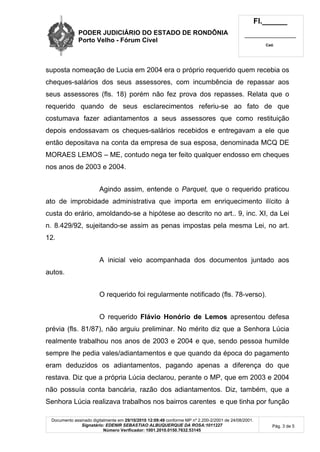 PODER JUDICIÁRIO DO ESTADO DE RONDÔNIA
Porto Velho - Fórum Cível
Fl.______
_________________________
Cad.
Documento assinado digitalmente em 29/10/2010 12:09:49 conforme MP nº 2.200-2/2001 de 24/08/2001.
Signatário: EDENIR SEBASTIAO ALBUQUERQUE DA ROSA:1011227
Número Verificador: 1001.2010.0150.7632.53145
Pág. 3 de 5
suposta nomeação de Lucia em 2004 era o próprio requerido quem recebia os
cheques-salários dos seus assessores, com incumbência de repassar aos
seus assessores (fls. 18) porém não fez prova dos repasses. Relata que o
requerido quando de seus esclarecimentos referiu-se ao fato de que
costumava fazer adiantamentos a seus assessores que como restituição
depois endossavam os cheques-salários recebidos e entregavam a ele que
então depositava na conta da empresa de sua esposa, denominada MCQ DE
MORAES LEMOS – ME, contudo nega ter feito qualquer endosso em cheques
nos anos de 2003 e 2004.
Agindo assim, entende o Parquet, que o requerido praticou
ato de improbidade administrativa que importa em enriquecimento ilícito à
custa do erário, amoldando-se a hipótese ao descrito no art.. 9, inc. XI, da Lei
n. 8.429/92, sujeitando-se assim as penas impostas pela mesma Lei, no art.
12.
A inicial veio acompanhada dos documentos juntado aos
autos.
O requerido foi regularmente notificado (fls. 78-verso).
O requerido Flávio Honório de Lemos apresentou defesa
prévia (fls. 81/87), não arguiu preliminar. No mérito diz que a Senhora Lúcia
realmente trabalhou nos anos de 2003 e 2004 e que, sendo pessoa humilde
sempre lhe pedia vales/adiantamentos e que quando da época do pagamento
eram deduzidos os adiantamentos, pagando apenas a diferença do que
restava. Diz que a própria Lúcia declarou, perante o MP, que em 2003 e 2004
não possuía conta bancária, razão dos adiantamentos. Diz, também, que a
Senhora Lúcia realizava trabalhos nos bairros carentes e que tinha por função
 