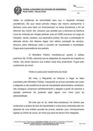 PODER JUDICIÁRIO DO ESTADO DE RONDÔNIA
Porto Velho - Fórum Cível
Fl.______
_________________________
Cad.
Documento assinado digitalmente em 29/10/2010 12:09:49 conforme MP nº 2.200-2/2001 de 24/08/2001.
Signatário: EDENIR SEBASTIAO ALBUQUERQUE DA ROSA:1011227
Número Verificador: 1001.2010.0150.7632.53145
Pág. 4 de 5
relatar os problemas da comunidade para que o requerido tomasse
providências. Diz que nesse período chegou até mesmo acompanhar a
Senhora Lúcia para fazer um financiamento na Caixa Econômica a fim de
reformar seu imóvel. Diz, inclusive, que acredita que a denúncia da Senhora
Lúcia foi motivada por intrigas políticas, pois em 2008 concorreu ao cargo de
Vereador, sendo, portanto, sua adversária política. Diz que a contratação foi
efetuada dentro dos ditames legais com efetiva prestação de serviços.
Discorre sobre diferenças entre o conceito de improbidade e imoralidade.
Pugna pela improcedência dos pedidos.
O Ministério Público manifestou-se quanto à defesa
preliminar (fls. 91/92), aduzindo que as alegações do requerido diz respeito ao
mérito, não sendo oportuno sua análise nesta fase preambular. Pugna pelo
recebimento da inicial.
Vindo os autos para recebimento da inicial.
No mais, o Requerido se limita-se a negar os fatos
suscitados pelo Ministério Público, impugnado as provas carreadas aos autos
e alegando a não existência de atos de improbidade administrativa, entretanto,
não conseguiu comprovar satisfatoriamente o alegado a ponto de autorizar a
rejeição preliminar da presente ação agora, num mero juízo de
admissibilidade.
De tudo que se vê, nesta fase processual, há indícios que
evidenciam a pratica de atos de improbidade e a tese tese sustentada pelo réu
depende de uma análise acurada de provas, estando, pois, intrinsecamente
ligadas ao mérito da causa, de modo que para ela devem ficar relegadas.
 