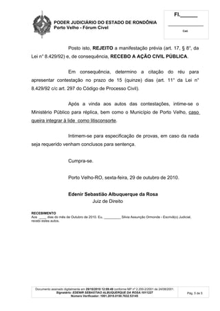 PODER JUDICIÁRIO DO ESTADO DE RONDÔNIA
Porto Velho - Fórum Cível
Fl.______
_________________________
Cad.
Documento assinado digitalmente em 29/10/2010 12:09:49 conforme MP nº 2.200-2/2001 de 24/08/2001.
Signatário: EDENIR SEBASTIAO ALBUQUERQUE DA ROSA:1011227
Número Verificador: 1001.2010.0150.7632.53145
Pág. 5 de 5
Posto isto, REJEITO a manifestação prévia (art. 17, § 8°, da
Lei n° 8.429/92) e, de consequência, RECEBO A AÇÃO CIVIL PÚBLICA.
Em consequência, determino a citação do réu para
apresentar contestação no prazo de 15 (quinze) dias (art. 11° da Lei n°
8.429/92 c/c art. 297 do Código de Processo Civil).
Após a vinda aos autos das contestações, intime-se o
Ministério Público para réplica, bem como o Município de Porto Velho, caso
queira integrar à lide como litisconsorte.
Intimem-se para especificação de provas, em caso da nada
seja requerido venham conclusos para sentença.
Cumpra-se.
Porto Velho-RO, sexta-feira, 29 de outubro de 2010.
Edenir Sebastião Albuquerque da Rosa
Juiz de Direito
RECEBIMENTO
Aos ____ dias do mês de Outubro de 2010. Eu, _________ Silvia Assunção Ormonde - Escrivã(o) Judicial,
recebi estes autos.
 