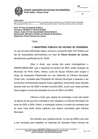 PODER JUDICIÁRIO DO ESTADO DE RONDÔNIA
Porto Velho - Fórum Cível
Fl.______
_________________________
Cad.
Documento assinado digitalmente em 29/10/2010 12:09:49 conforme MP nº 2.200-2/2001 de 24/08/2001.
Signatário: EDENIR SEBASTIAO ALBUQUERQUE DA ROSA:1011227
Número Verificador: 1001.2010.0150.7632.53145
Pág. 1 de 5
CONCLUSÃO
Aos 06 dias do mês de Outubro de 2010, faço estes autos conclusos ao Juiz de Direito Edenir Sebastião
Albuquerque da Rosa. Eu, _________ Silvia Assunção Ormonde - Escrivã(o) Judicial, escrevi conclusos.
Vara: 2ª Vara da Fazenda Pública
Processo: 0014937-77.2010.8.22.0001
Classe: Ação Civil de Improbidade Administrativa
Requerente: Ministério Público do Estado de Rondônia
Requerido: Flavio Honório de Lemos
Vistos:
O MINISTÉRIO PÚBLICO DO ESTADO DE RONDÔNIA,
no uso de suas atribuições legais, promove a presente Ação Civil Pública por
ato de improbidade administrativa em face de Flávio Honório de Lemos,
devidamente qualificado às fls. 03/06.
Aduz o Autor, que consta dos autos investigatórios n.
2008001060021308, que o requerido em janeiro de 2003, então vereador do
Município de Porto Velho, indicou Lúcia de Souza Vilhalva para ocupar o
cargo de Assessora Parlamentar em seu Gabinete na Câmara Municipal.
Tendo sido, nomeada pelo Presidente da Câmara Municipal e passado a ser
funcionária comissionada daquela Casa Legislativa, perdurando essa situação
durante todo ano de 2003 e também durante 2004, ocorre que nesse período
foram pagas a Lúcia remunerações do ano de 2003 e de 2004.
Informa o Autor que, apesar da nomeação, Lucia não soube
na época do ato que fora nomeada e nem trabalhou na Câmara Municipal nos
anos de 2003 a 2004. Assim, a nomeação ocorreu à revelia da nomeada que
só anos mais tarde ficaria sabendo que esteve contratada pela Câmara
Municipal.
Diz também que, posteriormente, no ano de 2006 Lucia veio
a ser nomeada para trabalhar no Gabinete do Vereador Flávio Honório de
 
