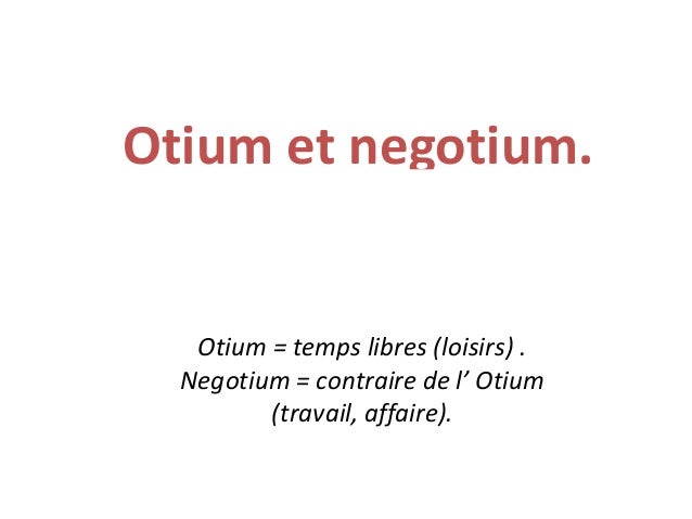 Otium et negotium.
Otium = temps libres (loisirs) .
Negotium = contraire de l’ Otium
(travail, affaire).
 