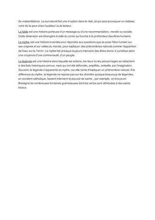 de vraisemblance. Le surnaturel fait une irruption dans le réel, ce qui peut provoquer un malaise,
voire de la peur chez l'auditeur ou le lecteur.
La fable est une histoire porteuse d'un message ou d'une recommandation, morale ou sociale.
Cette dimension est étrangère à celle du conte qui touche à la profondeur des êtres humains.
Le mythe est une histoire inventée pour répondre aux questions que se pose l'être humain sur
ses origines et sur celles du monde, pour expliquer des phénomènes naturels comme l'apparition
de l'eau sur la Terre3
. Le mythe fait presque toujours intervenir des êtres divins: il constitue alors
une croyance d'une communauté, d'un peuple.
La légende est une histoire dans laquelle les actions, les lieux ou les personnages se rattachent
à des faits historiques connus, mais qui ont été déformés, amplifiés, embellis par l'imagination.
Souvent, la légende s'apparente au mythe, car elle tente d'expliquer un phénomène naturel. À la
différence du mythe, la légende ne repose pas sur les divinités quoique beaucoup de légendes,
en occident catholique, fassent intervenir le pouvoir de saints : par exemple, on trouve en
Bretagne de nombreuses fontaines guérisseuses dont les vertus sont attribuées à des saints
locaux.
 