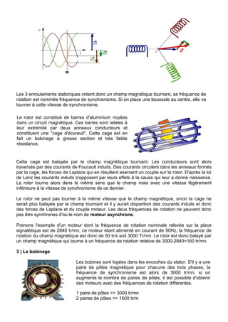 Les 3 enroulements statoriques créent donc un champ magnétique tournant, sa fréquence de
rotation est nommée fréquence de synchronisme. Si on place une boussole au centre, elle va
tourner à cette vitesse de synchronisme.
Le rotor est constitué de barres d'aluminium noyées
dans un circuit magnétique. Ces barres sont reliées à
leur extrémité par deux anneaux conducteurs et
constituent une "cage d'écureuil". Cette cage est en
fait un bobinage à grosse section et très faible
résistance.
Cette cage est balayée par le champ magnétique tournant. Les conducteurs sont alors
traversés par des courants de Foucault induits. Des courants circulent dans les anneaux formés
par la cage, les forces de Laplace qui en résultent exercent un couple sur le rotor. D'après la loi
de Lenz les courants induits s'opposent par leurs effets à la cause qui leur a donné naissance.
Le rotor tourne alors dans le même sens que le champ mais avec une vitesse légèrement
inférieure à la vitesse de synchronisme de ce dernier.
Le rotor ne peut pas tourner à la même vitesse que le champ magnétique, sinon la cage ne
serait plus balayée par le champ tournant et il y aurait disparition des courants induits et donc
des forces de Laplace et du couple moteur. Les deux fréquences de rotation ne peuvent donc
pas être synchrones d'où le nom de moteur asynchrone.
Prenons l'exemple d'un moteur dont la fréquence de rotation nominale relevée sur la place
signalétique est de 2840 tr/mn, ce moteur étant alimenté en courant de 50Hz, la fréquence de
rotation du champ magnétique est donc de 50 tr/s soit 3000 Tr/mn. Le rotor est donc balayé par
un champ magnétique qui tourne à un fréquence de rotation relative de 3000-2840=160 tr/mn.
3 ) Le bobinage
Les bobines sont logées dans les encoches du stator. S'il y a une
paire de pôles magnétique pour chacune des trois phases, la
fréquence de synchronisme est alors de 3000 tr/mn. si on
augmente le nombre de paires de pôles, il est possible d'obtenir
des moteurs avec des fréquences de rotation différentes.
1 paire de pôles => 3000 tr/mn
2 paires de pôles => 1500 tr/m
 
