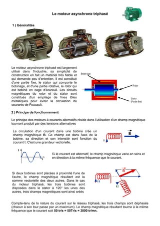 Le moteur asynchrone triphasé
1 ) Généralités
Le moteur asynchrone triphasé est largement
utilisé dans l'industrie, sa simplicité de
construction en fait un matériel très fiable et
qui demande peu d'entretien. Il est constitué
d'une partie fixe, le stator qui comporte le
bobinage, et d'une partie rotative, le rotor qui
est bobiné en cage d'écureuil. Les circuits
magnétiques du rotor et du stator sont
constitués d'un empilage de fines tôles
métalliques pour éviter la circulation de
courants de Foucault.
2 ) Principe de fonctionnement
Le principe des moteurs à courants alternatifs réside dans l’utilisation d’un champ magnétique
tournant produit par des tensions alternatives
La circulation d'un courant dans une bobine crée un
champ magnétique B. Ce champ est dans l'axe de la
bobine, sa direction et son intensité sont fonction du
courant I. C'est une grandeur vectorielle.
Si le courant est alternatif, le champ magnétique varie en sens et
en direction à la même fréquence que le courant.
Si deux bobines sont placées à proximité l'une de
l'autre, le champ magnétique résultant est la
somme vectorielle des deux autres. Dans le cas
du moteur triphasé, les trois bobines sont
disposées dans le stator à 120° les unes des
autres, trois champs magnétiques sont ainsi créés
Compte-tenu de la nature du courant sur le réseau triphasé, les trois champs sont déphasés
(chacun à son tour passe par un maximum). Le champ magnétique résultant tourne à la même
fréquence que le courant soit 50 tr/s = 50Tr/s = 3000 tr/mn.
 