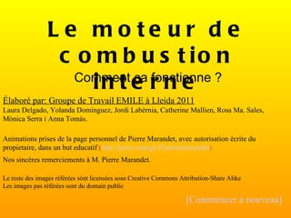 Élaboré par: Groupe de Travail EMILE à Lleida 2011 Laura Delgado, Yolanda Domínguez, Jordi Labèrnia, Catherine Mallien, Rosa Ma. Sales, Mònica Serra i Anna Tomàs. Animations prises de la page personnel de Pierre Marandet, avec autorisation écrite du propietaire, dans un but educatif  ( http://perso.orange.fr/pierremarandet ) Nos sincères remerciements à M. Pierre Marandet. Le reste des images référées sónt licensées sous Creative Commons Attribution-Share Alike Les images pas référées sont du domain public [Commencer à nouveau] Le moteur de combustion interne Comment ça fonctionne ? 