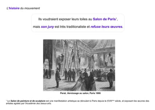 Ils voudraient exposer leurs toiles au Salon de Paris1
,
mais son jury est très traditionaliste et refuse leurs œuvres.
Perat, Vernissage au salon, Paris 1866
1
Le Salon de peinture et de sculpture est une manifestation artistique se déroulant à Paris depuis le XVIIIème
siècle, et exposant les œuvres des
artistes agréés par l'Académie des beaux-arts.
L'histoire du mouvement
 