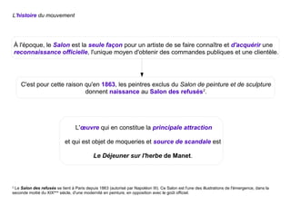 L'histoire du mouvement
2
Le Salon des refusés se tient à Paris depuis 1863 (autorisé par Napoléon III). Ce Salon est l'une des illustrations de l'émergence, dans la
seconde moitié du XIXème
siècle, d'une modernité en peinture, en opposition avec le goût officiel.
À l'époque, le Salon est la seule façon pour un artiste de se faire connaître et d'acquérir une
reconnaissance officielle, l'unique moyen d'obtenir des commandes publiques et une clientèle.
C'est pour cette raison qu'en 1863, les peintres exclus du Salon de peinture et de sculpture
donnent naissance au Salon des refusés2
.
L'œuvre qui en constitue la principale attraction
et qui est objet de moqueries et source de scandale est
Le Déjeuner sur l'herbe de Manet.
 