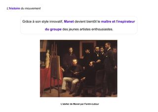 Grâce à son style innovatif, Manet devient bientôt le maître et l'inspirateur
du groupe des jeunes artistes enthousiastes.
L'histoire du mouvement
L'atelier de Manet par Fantin-Latour
 