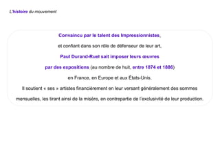 L'histoire du mouvement
Convaincu par le talent des Impressionnistes,
et confiant dans son rôle de défenseur de leur art,
Paul Durand-Ruel sait imposer leurs œuvres
par des expositions (au nombre de huit, entre 1874 et 1886)
en France, en Europe et aux États-Unis.
Il soutient « ses » artistes financièrement en leur versant généralement des sommes
mensuelles, les tirant ainsi de la misère, en contrepartie de l’exclusivité de leur production.
 