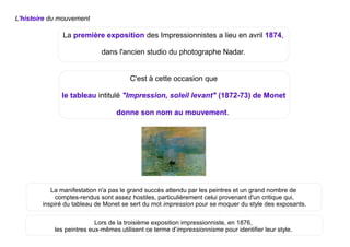 La première exposition des Impressionnistes a lieu en avril 1874,
dans l'ancien studio du photographe Nadar.
L'histoire du mouvement
Lors de la troisième exposition impressionniste, en 1876,
les peintres eux-mêmes utilisent ce terme d'impressionnisme pour identifier leur style.
C'est à cette occasion que
le tableau intitulé "Impression, soleil levant" (1872-73) de Monet
donne son nom au mouvement.
La manifestation n'a pas le grand succès attendu par les peintres et un grand nombre de
comptes-rendus sont assez hostiles, particulièrement celui provenant d'un critique qui,
inspiré du tableau de Monet se sert du mot impression pour se moquer du style des exposants.
 