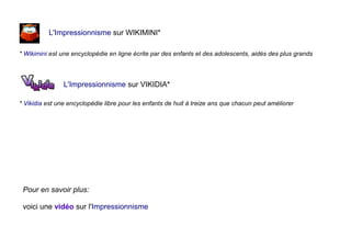 L'Impressionnisme sur WIKIMINI*
* Wikimini est une encyclopédie en ligne écrite par des enfants et des adolescents, aidés des plus grands
L'Impressionnisme sur VIKIDIA*
* Vikidia est une encyclopédie libre pour les enfants de huit à treize ans que chacun peut améliorer
Pour en savoir plus:
voici une vidéo sur l'Impressionnisme
 