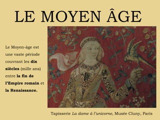 LE MOYEN ÂGE Tapisserie  La dame à l’unicorne,  Musée Cluny, Paris Le Moyen-âge est une vaste période couvrant les  dix siècles  (mille ans) entre  la fin de l’Empire romain  et  la Renaissance. 