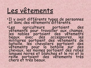 Les vêtements
•Il y avait différents types de personnes
et donc des vêtements différents.
•Les agriculteurs portaient des
vêtements pour travailler aux champs,
les nobles portaient des vêtements
beaux avec des accessoires, les
militaires portaient des vêtements de
bataille, les chevaliers portaient des
vêtements pour la bataille sur des
chevaux, les moines portaient des robes
longues noires et blanches et le roi et la
reine portaient des vêtements très
chers et très beaux.
 