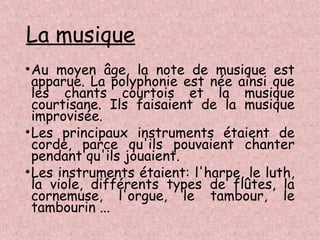 La musique
•Au moyen âge, la note de musique est
apparue. La polyphonie est née ainsi que
les chants courtois et la musique
courtisane. Ils faisaient de la musique
improvisée.
•Les principaux instruments étaient de
corde, parce qu'ils pouvaient chanter
pendant qu'ils jouaient.
•Les instruments étaient: l'harpe, le luth,
la viole, différents types de flûtes, la
cornemuse, l'orgue, le tambour, le
tambourin ...
 