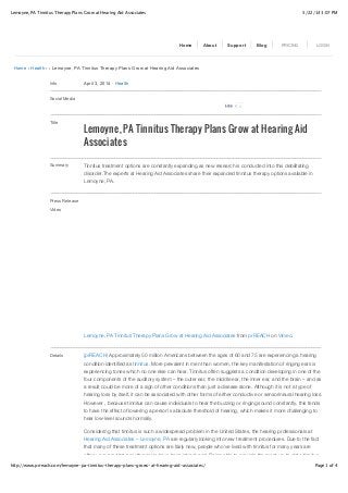 5/22/14 3:07 PMLemoyne, PA Tinnitus Therapy Plans Grow at Hearing Aid Associates
Page 1 of 4http://www.prreach.com/lemoyne-pa-tinnitus-therapy-plans-grows-at-hearing-aid-associates/
Home › Health › › Lemoyne, PA Tinnitus Therapy Plans Grow at Hearing Aid Associates
Info April 3, 2014 ! Health
Social Media
Title
Lemoyne, PA Tinnitus Therapy Plans Grow at Hearing Aid
Associates
Summary Tinnitus treatment options are constantly expanding as new research is conducted into this debilitating
disorder.The experts at Hearing Aid Associates share their expanded tinnitus therapy options available in
Lemoyne, PA.
Press Release
Video
Lemoyne, PA Tinnitus Therapy Plans Grow at Hearing Aid Associates from prREACH on Vimeo.
Details (prREACH) Approximately 50 million Americans between the ages of 60 and 75 are experiencing a hearing
condition identified as tinnitus. More prevalent in men than women, the key manifestation of ringing ears is
experiencing tones which no one else can hear. Tinnitus often suggests a condition developing in one of the
four components of the auditory system – the outer ear, the middle ear, the inner ear, and the brain – and as
a result could be more of a sign of other conditions than just a disease alone. Although it is not a type of
hearing loss by itself, it can be associated with other forms of either conductive or sensorineural hearing loss.
However , because tinnitus can cause individuals to hear the buzzing or ringing sound constantly, this tends
to have the effect of lowering a person’s absolute threshold of hearing, which makes it more challenging to
hear low-level sounds normally.
Considering that tinnitus is such a widespread problem in the United States, the hearing professionals at
Hearing Aid Associates – Lemoyne, PA are regularly looking into new treatment procedures. Due to the fact
that many of these treatment options are fairly new, people who’ve lived with tinnitus for many years are
often unaware that new therapies have been introduced. Being able to provide the most up-to-date tinnitus
Home About Support Blog PRICING LOGIN
0LikeLike
 
