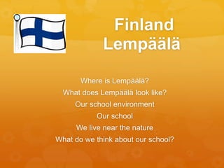 Finland 
Lempäälä 
Where is Lempäälä? 
What does Lempäälä look like? 
Our school environment 
Our school 
We live near the nature 
What do we think about our school? 
 