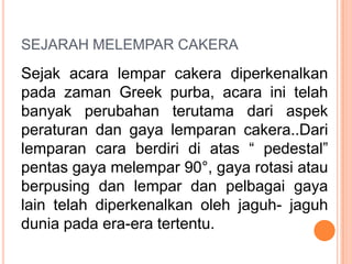 SEJARAH MELEMPAR CAKERA

Sejak acara lempar cakera diperkenalkan
pada zaman Greek purba, acara ini telah
banyak perubahan terutama dari aspek
peraturan dan gaya lemparan cakera..Dari
lemparan cara berdiri di atas “ pedestal”
pentas gaya melempar 90°, gaya rotasi atau
berpusing dan lempar dan pelbagai gaya
lain telah diperkenalkan oleh jaguh- jaguh
dunia pada era-era tertentu.

 