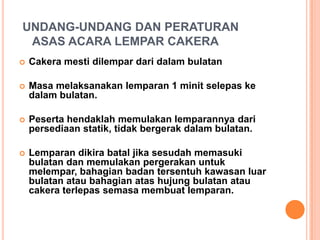 UNDANG-UNDANG DAN PERATURAN
ASAS ACARA LEMPAR CAKERA


Cakera mesti dilempar dari dalam bulatan



Masa melaksanakan lemparan 1 minit selepas ke
dalam bulatan.



Peserta hendaklah memulakan lemparannya dari
persediaan statik, tidak bergerak dalam bulatan.



Lemparan dikira batal jika sesudah memasuki
bulatan dan memulakan pergerakan untuk
melempar, bahagian badan tersentuh kawasan luar
bulatan atau bahagian atas hujung bulatan atau
cakera terlepas semasa membuat lemparan.

 