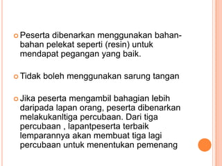  Peserta

dibenarkan menggunakan bahanbahan pelekat seperti (resin) untuk
mendapat pegangan yang baik.

 Tidak

 Jika

boleh menggunakan sarung tangan

peserta mengambil bahagian lebih
daripada lapan orang, peserta dibenarkan
melakukanltiga percubaan. Dari tiga
percubaan , lapantpeserta terbaik
lemparannya akan membuat tiga lagi
percubaan untuk menentukan pemenang

 