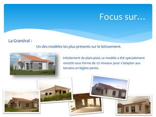 Focus sur…
La Grandval :
Un des modèles les plus présents sur le lotissement.
Initialement de plain-pied, ce modèle a été spécialement
revisité sous forme de 1/2 niveaux pour s’adapter aux
terrains en légère pente.

 