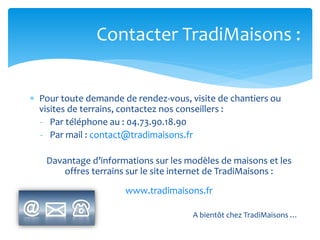 Contacter TradiMaisons :
 Pour toute demande de rendez-vous, visite de chantiers ou
visites de terrains, contactez nos conseillers :
- Par téléphone au : 04.73.90.18.90
- Par mail : contact@tradimaisons.fr
Davantage d’informations sur les modèles de maisons et les
offres terrains sur le site internet de TradiMaisons :
www.tradimaisons.fr
A bientôt chez TradiMaisons …

 