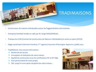 TRADIMAISONS


Constructeur de maisons individuelles autour de l’agglomération clermontoise.



Entreprise familiale fondée en 1987 par M. Serge MASSONNEAU.



Pratique du CCMI (Contrat de Construction de Maisons Individuelles) et vente sur plans (VEFA).



Siège social basé à Clermont Ferrand, 2ème agence à Cournon d’Auvergne depuis le 15 juillet 2013.



TradiMaisons vous assure entre autres :
 Recherche de terrain,
 Conception et réalisation de votre maison,
 Qualité de construction avec les certifications NF et NF HQE,
 Suivi personnalisé de votre projet,
 SAV jusqu’à 10 ans après réception de votre maison…

 