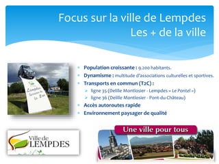 Focus sur la ville de Lempdes
Les + de la ville
 Population croissante : 9.200 habitants.
 Dynamisme : multitude d’associations culturelles et sportives.
 Transports en commun (T2C) :
 ligne 35 (Delille Montlosier - Lempdes « Le Pontel »)
 ligne 36 (Delille Montlosier - Pont-du-Château)

 Accès autoroutes rapide
 Environnement paysager de qualité

 
