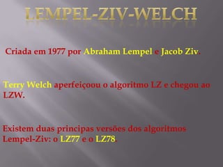 Criada em 1977 por Abraham Lempel e Jacob Ziv.
Terry Welch aperfeiçoou o algoritmo LZ e chegou ao
LZW.
Existem duas principas versões dos algoritmos
Lempel-Ziv: o LZ77 e o LZ78.
 