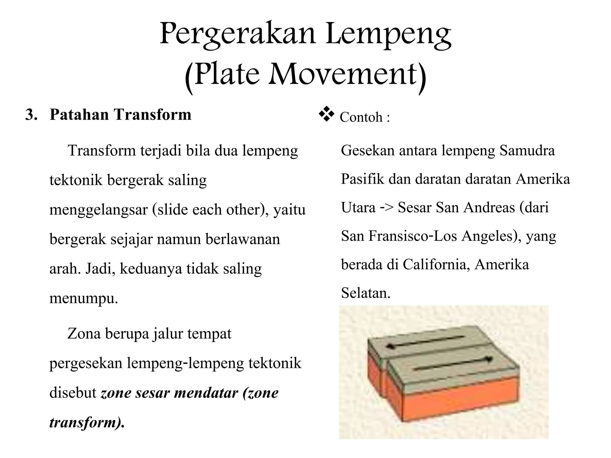 Pergerakan Lempeng
(Plate Movement)
3. Patahan Transform
Transform terjadi bila dua lempeng
tektonik bergerak saling
menggelangsar (slide each other), yaitu
bergerak sejajar namun berlawanan
arah. Jadi, keduanya tidak saling
menumpu.
Zona berupa jalur tempat
pergesekan lempeng-lempeng tektonik
disebut zone sesar mendatar (zone
transform).
Contoh :
Gesekan antara lempeng Samudra
Pasifik dan daratan daratan Amerika
Utara -> Sesar San Andreas (dari
San Fransisco-Los Angeles), yang
berada di California, Amerika
Selatan.
 