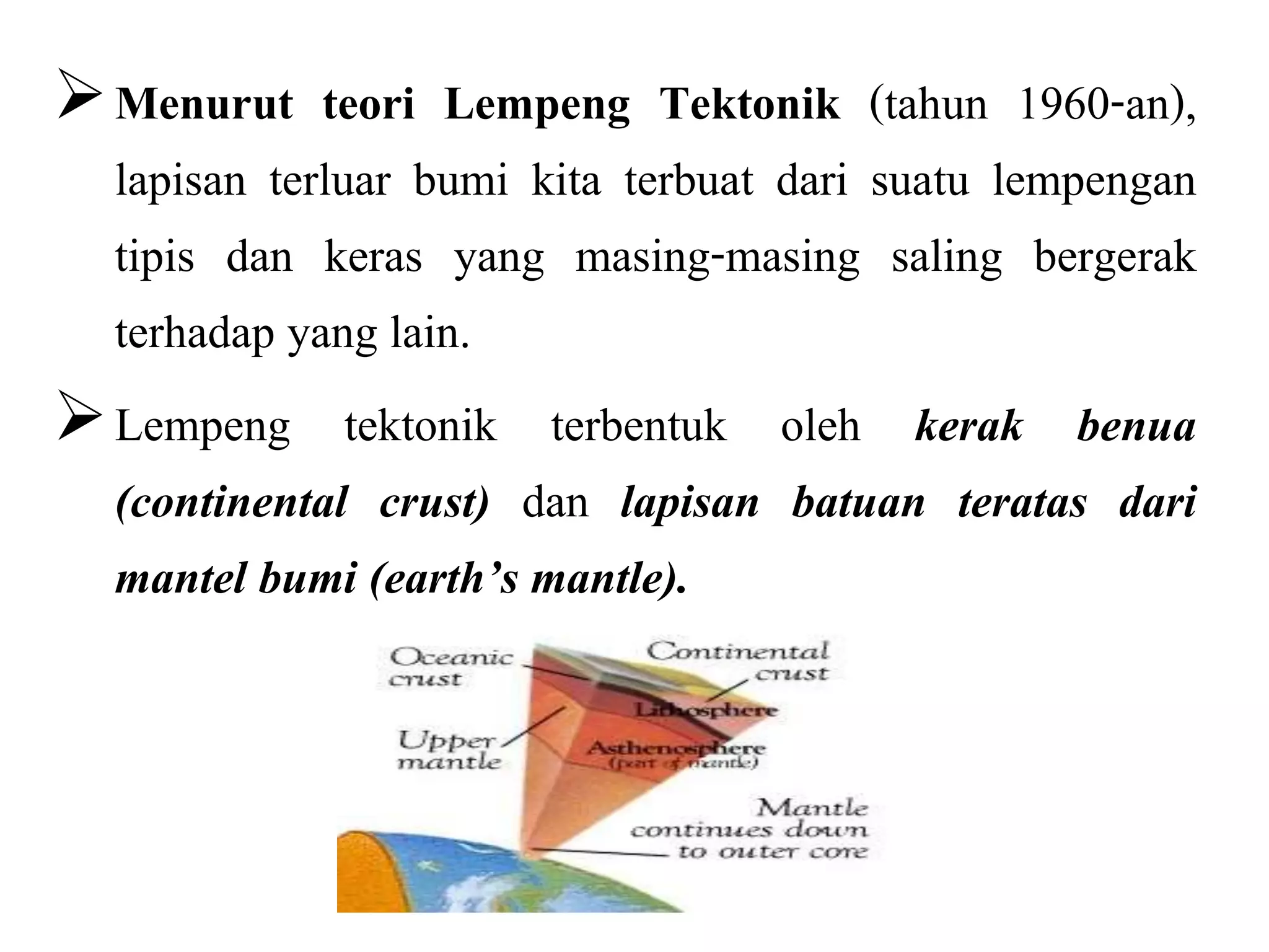 Menurut teori Lempeng Tektonik (tahun 1960-an),
lapisan terluar bumi kita terbuat dari suatu lempengan
tipis dan keras yang masing-masing saling bergerak
terhadap yang lain.
Lempeng tektonik terbentuk oleh kerak benua
(continental crust) dan lapisan batuan teratas dari
mantel bumi (earth’s mantle).
 