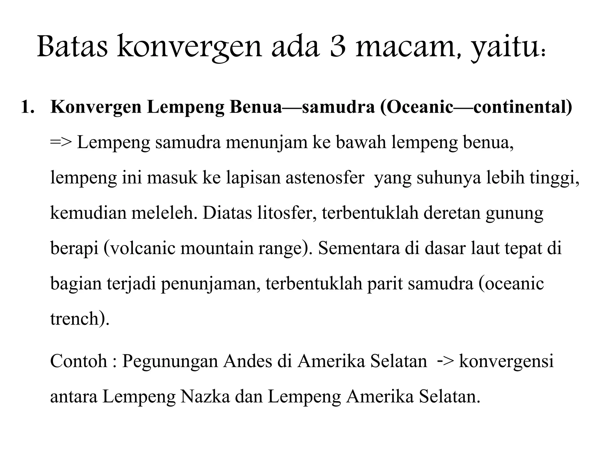 Batas konvergen ada 3 macam, yaitu:
1. Konvergen Lempeng Benua—samudra (Oceanic—continental)
=> Lempeng samudra menunjam ke bawah lempeng benua,
lempeng ini masuk ke lapisan astenosfer yang suhunya lebih tinggi,
kemudian meleleh. Diatas litosfer, terbentuklah deretan gunung
berapi (volcanic mountain range). Sementara di dasar laut tepat di
bagian terjadi penunjaman, terbentuklah parit samudra (oceanic
trench).
Contoh : Pegunungan Andes di Amerika Selatan -> konvergensi
antara Lempeng Nazka dan Lempeng Amerika Selatan.
 