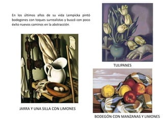En los últimos años de su vida Lempicka pintó
bodegones con toques surrealistas y buscó con poco
éxito nuevos caminos en la abstracción.
JARRA Y UNA SILLA CON LIMONES
TULIPANES
BODEGÓN CON MANZANAS Y LIMONES
 