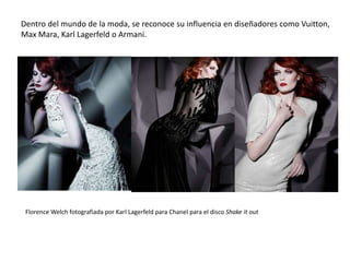 Dentro del mundo de la moda, se reconoce su influencia en diseñadores como Vuitton,
Max Mara, Karl Lagerfeld o Armani.
Florence Welch fotografiada por Karl Lagerfeld para Chanel para el disco Shake it out
 