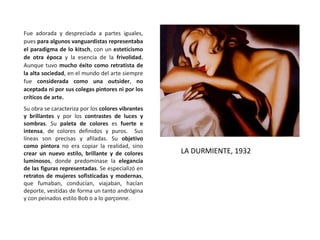 Fue adorada y despreciada a partes iguales,
pues para algunos vanguardistas representaba
el paradigma de lo kitsch, con un esteticismo
de otra época y la esencia de la frivolidad.
Aunque tuvo mucho éxito como retratista de
la alta sociedad, en el mundo del arte siempre
fue considerada como una outsider, no
aceptada ni por sus colegas pintores ni por los
críticos de arte.
Su obra se caracteriza por los colores vibrantes
y brillantes y por los contrastes de luces y
sombras. Su paleta de colores es fuerte e
intensa, de colores definidos y puros. Sus
líneas son precisas y afiladas. Su objetivo
como pintora no era copiar la realidad, sino
crear un nuevo estilo, brillante y de colores
luminosos, donde predominase la elegancia
de las figuras representadas. Se especializó en
retratos de mujeres sofisticadas y modernas,
que fumaban, conducían, viajaban, hacían
deporte, vestidas de forma un tanto andrógina
y con peinados estilo Bob o a lo garçonne.
LA DURMIENTE, 1932
 