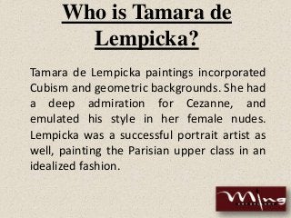 Who is Tamara de
Lempicka?
Tamara de Lempicka paintings incorporated
Cubism and geometric backgrounds. She had
a deep admiration for Cezanne, and
emulated his style in her female nudes.
Lempicka was a successful portrait artist as
well, painting the Parisian upper class in an
idealized fashion.
 
