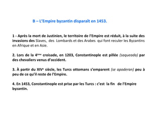 B – L’Empire byzantin disparaît en 1453.


1 - Après la mort de Justinien, le territoire de l’Empire est réduit, à la suite des
invasions des Slaves, des Lombards et des Arabes qui font reculer les Byzantins
en Afrique et en Asie.

2. Lors de la 4ème croisade, en 1203, Constantinople est pillée (saqueada) par
des chevaliers venus d’occident.

3. À partir du XIVe siècle, les Turcs ottomans s’emparent (se apoderan) peu à
peu de ce qu’il reste de l’Empire.

4. En 1453, Constantinople est prise par les Turcs : c’est la fin de l’Empire
byzantin.
 
