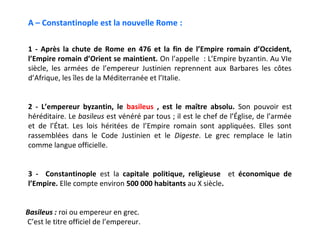 A – Constantinople est la nouvelle Rome :

1 - Après la chute de Rome en 476 et la fin de l’Empire romain d’Occident,
l’Empire romain d’Orient se maintient. On l’appelle : L’Empire byzantin. Au VIe
siècle, les armées de l’empereur Justinien reprennent aux Barbares les côtes
d’Afrique, les îles de la Méditerranée et l’Italie.


2 - L’empereur byzantin, le basileus , est le maître absolu. Son pouvoir est
héréditaire. Le basileus est vénéré par tous ; il est le chef de l’Église, de l’armée
et de l’État. Les lois héritées de l’Empire romain sont appliquées. Elles sont
rassemblées dans le Code Justinien et le Digeste. Le grec remplace le latin
comme langue officielle.


3 - Constantinople est la capitale politique, religieuse et économique de
l’Empire. Elle compte environ 500 000 habitants au X siècle.


Basileus : roi ou empereur en grec.
C’est le titre officiel de l’empereur.
 