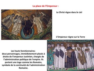 La place de l’Empereur :

                                                     Le Christ règne dans le ciel




                                                     L’Empereur règne sur la Terre




          Les hauts fonctionnaires:
deux personnages, immédiatement placés à
 droite de l’empereur Justinien, chargés de
  l’administration politique de l'empire. Ils
    portent une toge comme les Romains,
symbole de la continuité de l'administration
                  Romaine.
 