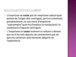    L’empirisme de Locke pot ser empirisme radical quan
    parlem de l’origen dels continguts, però es converteix,
    paradoxalment, en una mena d’empirisme
    “supraempíric”quan ha d’explicar la manipulació i la
    combinació d’aquests continguts.
    L’empirisme en Locke realment es redueix a afirmar
    que no hi ha més objectes de coneixement que els
    que ens construïm amb elements adquirits en
    l’experiència.
 