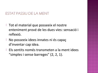    Tot el material que posseeix el nostre
    enteniment prové de les dues vies: sensació i
    reflexió.
   No posseeix idees innates ni és capaç
    d’inventar cap idea.
   Els sentits només transmeten a la ment idees
    “simples i sense barreges” (2, 2, 1).
 