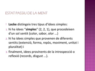   Locke distingeix tres tipus d’idees simples:
1. hi ha idees “simples” (2, 2, 1), que procedeixen
   d’un sol sentit (color, sabor, olor ...)
2. hi ha idees simples que provenen de diferents
   sentits (extensió, forma, repòs, moviment, unitat i
   pluralitat) i
3. finalment, idees provinents de la introspecció o
   reflexió (records, disgust ...).
 