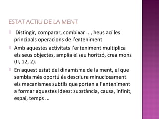     Distingir, comparar, combinar ..., heus ací les
    principals operacions de l’enteniment.
   Amb aquestes activitats l’enteniment multiplica
    els seus objectes, amplia el seu horitzó, crea mons
    (II, 12, 2).
   En aquest estat del dinamisme de la ment, el que
    sembla més oportú és descriure minuciosament
    els mecanismes subtils que porten a l’enteniment
    a formar aquestes idees: substància, causa, infinit,
    espai, temps ...
 