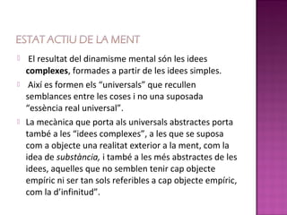     El resultat del dinamisme mental són les idees
    complexes, formades a partir de les idees simples.
    Així es formen els “universals” que recullen
    semblances entre les coses i no una suposada
    “essència real universal”.
   La mecànica que porta als universals abstractes porta
    també a les “idees complexes”, a les que se suposa
    com a objecte una realitat exterior a la ment, com la
    idea de substància, i també a les més abstractes de les
    idees, aquelles que no semblen tenir cap objecte
    empíric ni ser tan sols referibles a cap objecte empíric,
    com la d’infinitud”.
 
