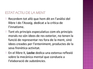    Recordem tot allò que hem dit en l’anàlisi del
    llibre I de l’Assaig, dedicat a la crítica de
    l’innatisme.
   Tant els principis especulatius com els principis
    morals no són idees de res exterior, no tenen la
    funció de representar res fora de la ment, sinó
    idees creades per l’enteniment, productes de la
    seva frenètica activitat.
   En el llibre II, Locke dedica una extensa reflexió
    sobre la mecànica mental que condueix a
    l’elaboració de substàncies.
 