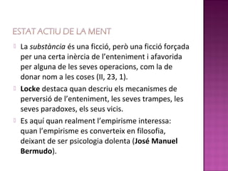   La substància és una ficció, però una ficció forçada
    per una certa inèrcia de l’enteniment i afavorida
    per alguna de les seves operacions, com la de
    donar nom a les coses (II, 23, 1).
   Locke destaca quan descriu els mecanismes de
    perversió de l’enteniment, les seves trampes, les
    seves paradoxes, els seus vicis.
   Es aquí quan realment l’empirisme interessa:
    quan l’empirisme es converteix en filosofia,
    deixant de ser psicologia dolenta (José Manuel
    Bermudo).
 