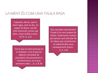 Suposem, doncs, que la
ment sigui, com es diu, un
  paper en blanc, net de
                                   Qui consideri atentament
tota instrucció, sense cap
                                   l’estat d’un nen acabat de
idea. ¿Com arriba a tenir-
                                   nèixer, tindrà pocs motius
       la? (I, 2, 1,2)
                                   per pensar que està ple de
                                   les idees que constituiran
                                       el material dels seus
                                      coneixements futurs.
  Tot el que la ment percep en               (I, 2, 1,6)
    si mateixa, o tot el que és
       objecte immediat de
   percepció, de pensament o
     d’enteniment, és el que
   anomeno idea ... (I, 2, 8, 8)
 