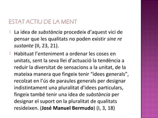    La idea de substància procedeix d’aquest vici de
    pensar que les qualitats no poden existir sine re
    sustante (II, 23, 21).
   Habituat l’enteniment a ordenar les coses en
    unitats, sent la seva llei d’actuació la tendència a
    reduir la diversitat de sensacions a la unitat, de la
    mateixa manera que fingeix tenir “idees generals”,
    recolzat en l’ús de paraules generals per designar
    indistintament una pluralitat d’idees particulars,
    fingeix també tenir una idea de substància per
    designar el suport on la pluralitat de qualitats
    resideixen. (José Manuel Bermudo) (I, 3, 18)
 